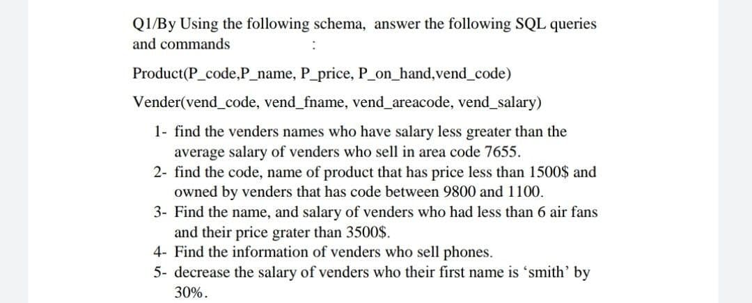 Q1/By Using the following schema, answer the following SQL queries
and commands
Product(P_code,P_name, P_price, P on_hand,vend_code)
Vender(vend_code, vend_fname, vend_areacode, vend_salary)
1- find the venders names who have salary less greater than the
average salary of venders who sell in area code 7655.
2- find the code, name of product that has price less than 1500$ and
owned by venders that has code between 9800 and 1100.
3- Find the name, and salary of venders who had less than 6 air fans
and their price grater than 3500O$.
4- Find the information of venders who sell phones.
5- decrease the salary of venders who their first name is 'smith' by
30%.
