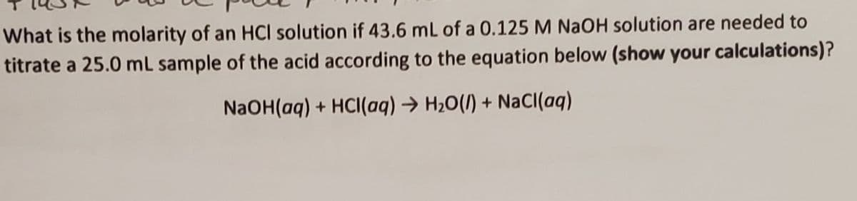 What is the molarity of an HCI solution if 43.6 mL of a 0.125 M NaOH solution are needed to
titrate a 25.0 mL sample of the acid according to the equation below (show your calculations)?
NaOH(aq) + HCI(aq) → H20(1) + NaCI(aq)
