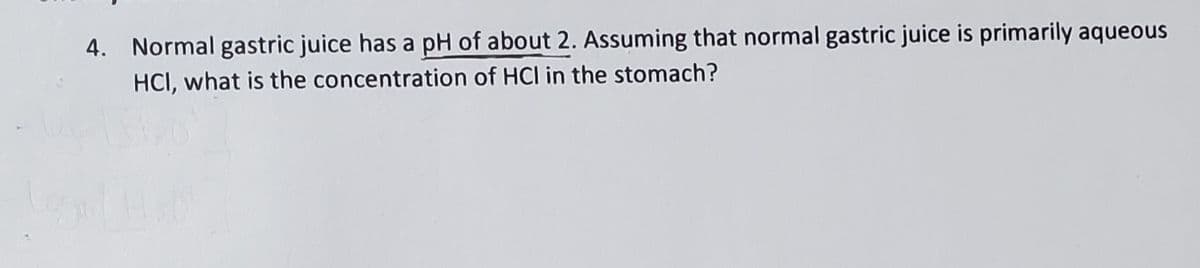 4. Normal gastric juice has a pH of about 2. Assuming that normal gastric juice is primarily aqueous
HCI, what is the concentration of HCl in the stomach?
