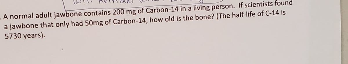 . A normal adult jawbone contains 200 mg of Carbon-14 in a living person. If scientists found
a jawbone that only had 50mg of Carbon-14, how old is the bone? (The half-life of C-14 is
5730 years).
