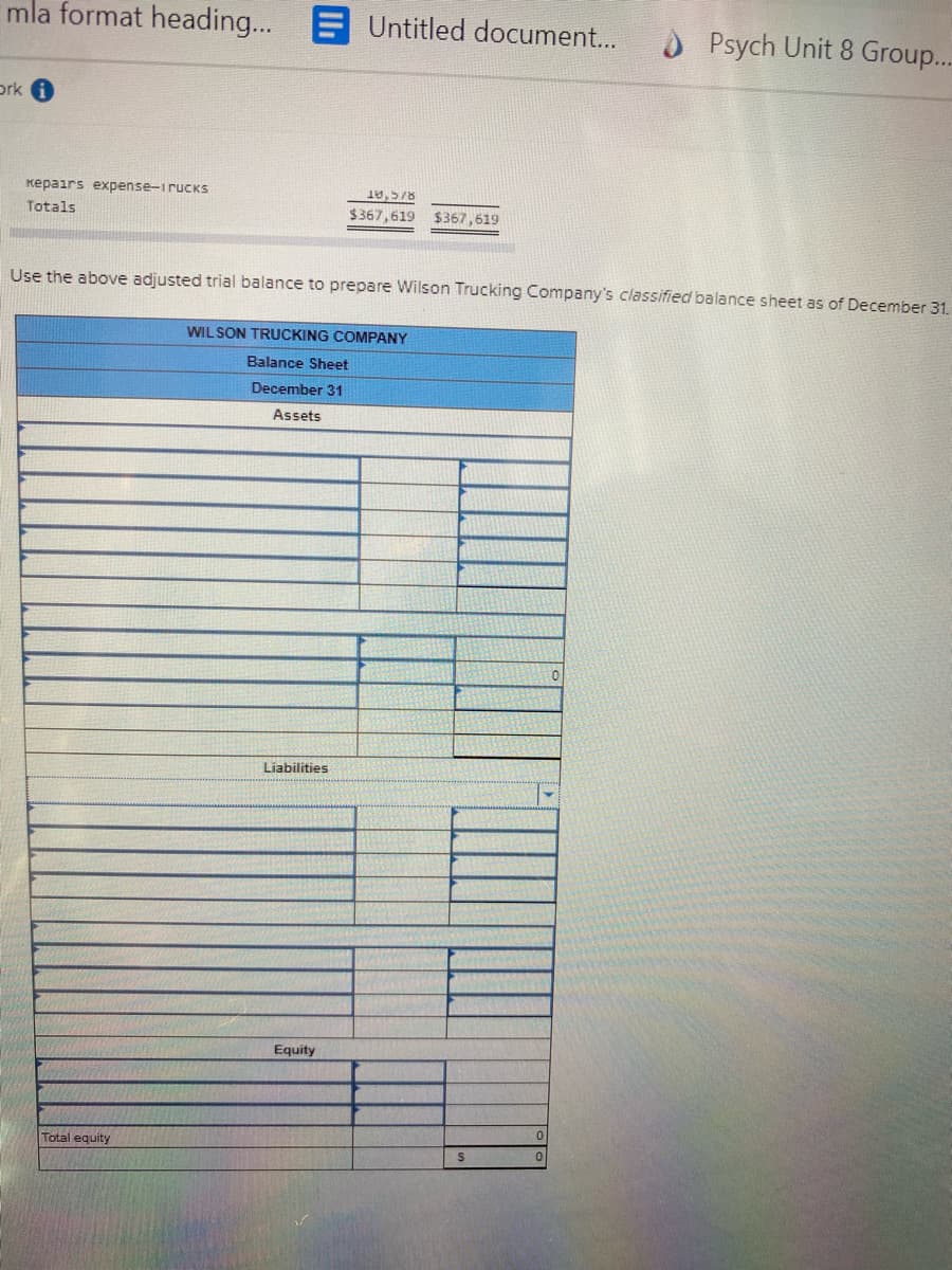 mla format heading... Untitled document..
OPsych Unit 8 Group...
ork 0
Kepairs expense-irucKs
18,578
Totals
$367,619 $367,619
Use the above adjusted trial balance to prepare Wilson Trucking Company's classified balance sheet as of December 31.
WILSON TRUCKING COMPANY
Balance Sheet
December 31
Assets
Liabilities
Equity
Total equity
