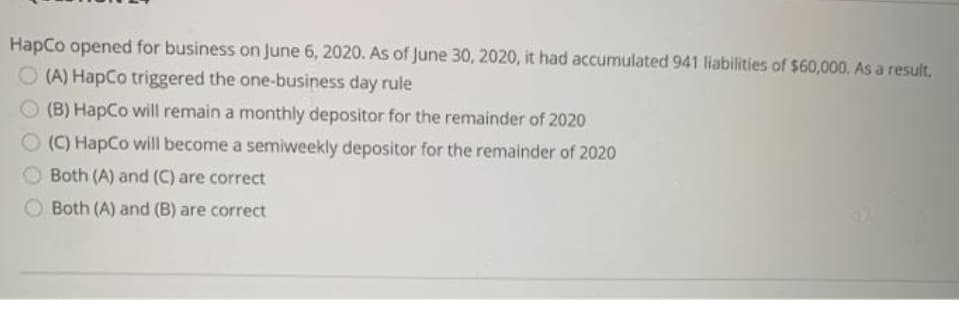 HapCo opened for business on June 6, 2020. As of June 30, 2020, it had accumulated 941 liabilities of $60,000. As a result,
O (A) HapCo triggered the one-business day rule
O (B) Hapco will remain a monthly depositor for the remainder of 2020
O (C) HapCo will become a semiweekly depositor for the remainder of 2020
Both (A) and (C) are correct
Both (A) and (B) are correct
