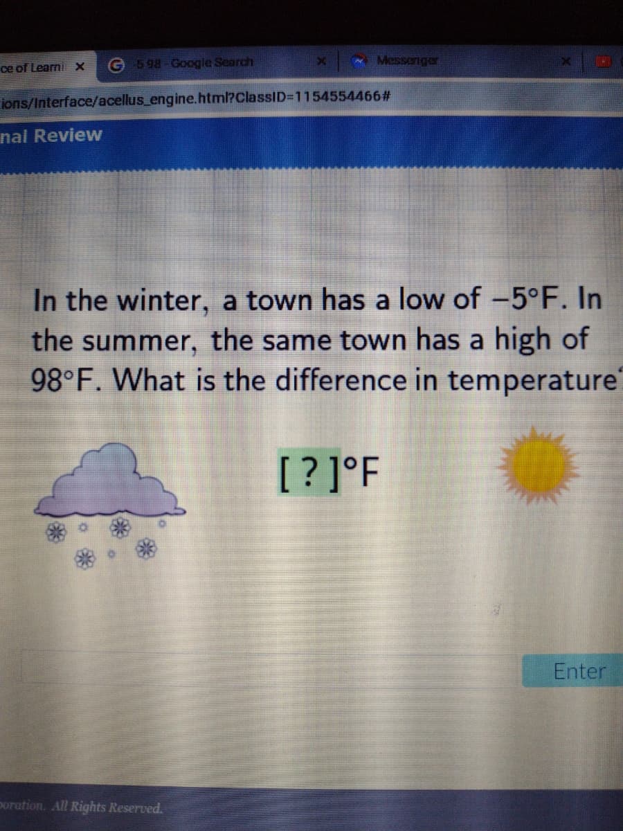 ce of LearniX
G 598-Google Search
Messeriger
ions/Interface/acellus_engine.html?ClassID=D1154554466#
nal Review
In the winter, a town has a low of -5°F. In
the summer, the same town has a high of
98°F. What is the difference in temperature
[? ]°F
Enter
poration. All Rights Reserved.
