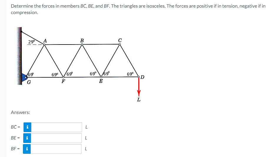 Determine the forces in members BC, BE, and BF. The triangles are isosceles. The forces are positive if in tension, negative if in
compression.
29°
A
B
C
69,
69°69°
69
G.
69°
D
69°
F
E
Answers:
BC =
i
BE =
i
BF =
i
L
