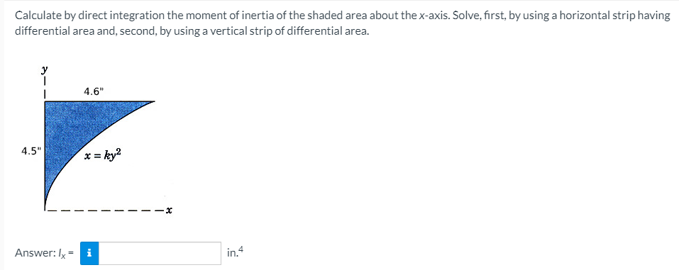 Calculate by direct integration the moment of inertia of the shaded area about the x-axis. Solve, first, by using a horizontal strip having
differential area and, second, by using a vertical strip of differential area.
4.6"
x = ky?
4.5"
Answer: Iy - i
in.4
