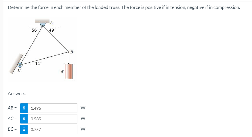 Determine the force in each member of the loaded truss. The force is positive if in tension, negative if in compression.
56°
49°
В
11°
Answers:
AB =
i 1.496
w
AC =
i 0.535
w
BC =
i
0.757

