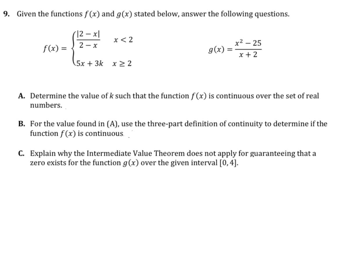 9. Given the functions f (x) and g(x) stated below, answer the following questions.
(12 – x|
x < 2
x2 – 25
2 - x
f(x) =
g(x) =
x + 2
5x + 3k
x > 2
A. Determine the value ofk such that the function f (x) is continuous over the set of real
numbers.
B. For the value found in (A), use the three-part definition of continuity to determine if the
function f (x) is continuous.
C. Explain why the Intermediate Value Theorem does not apply for guaranteeing that a
zero exists for the function g(x) over the given interval [0,4].
