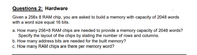 Questions 2: Hardware
Given a 256x 8 RAM chip, you are asked to build a memory with capacity of 2048 words
with a word size equal 16 bits.
a. How many 256×8 RAM chips are needed to provide a memory capacity of 2048 words?
Specify the layout of the chips by stating the number of rows and columns.
b. How many address bits are needed for the built memory?
c. How many RAM chips are there per memory word?
