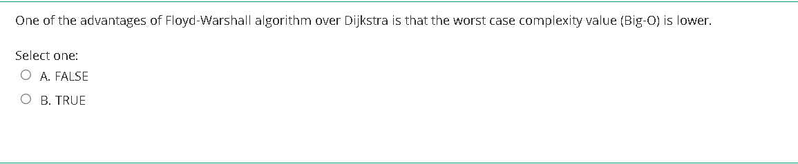 One of the advantages of Floyd-Warshall algorithm over Dijkstra is that the worst case complexity value (Big-O) is lower.
Select one:
O A. FALSE
O B. TRUE
