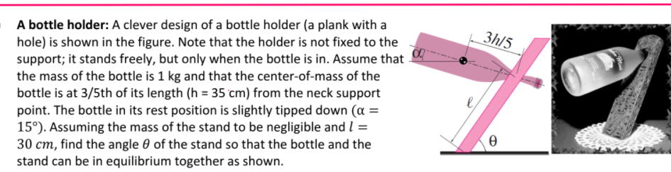 A bottle holder: A clever design of a bottle holder (a plank with a
hole) is shown in the figure. Note that the holder is not fixed to the
support; it stands freely, but only when the bottle is in. Assume that
the mass of the bottle is 1 kg and that the center-of-mass of the
bottle is at 3/5th of its length (h = 35 cm) from the neck support
point. The bottle in its rest position is slightly tipped down (a =
15°). Assuming the mass of the stand to be negligible and I =
30 cm, find the angle 0 of the stand so that the bottle and the
stand can be in equilibrium together as shown.
3h/5
