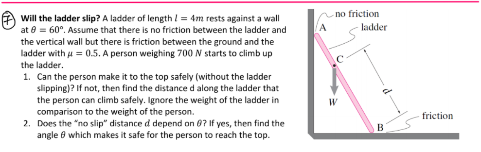 no friction
Will the ladder slip? A ladder of length l = 4m rests against a wall
at 0 = 60°. Assume that there is no friction between the ladder and
A
ladder
the vertical wall but there is friction between the ground and the
ladder with u = 0.5. A person weighing 700 N starts to climb up
the ladder.
1. Can the person make it to the top safely (without the ladder
slipping)? If not, then find the distance d along the ladder that
the person can climb safely. Ignore the weight of the ladder in
comparison to the weight of the person.
2. Does the "no slip" distance d depend on ? If yes, then find the
angle 0 which makes it safe for the person to reach the top.
W
friction
