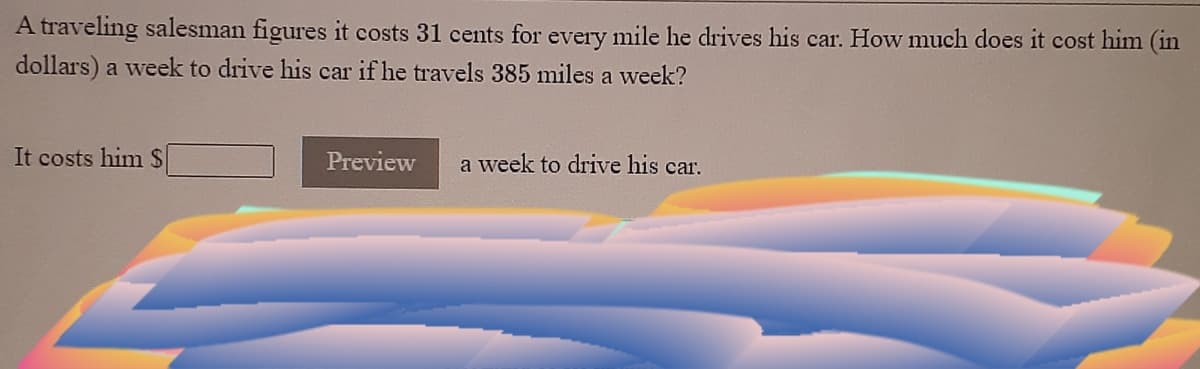 A traveling salesman figures it costs 31 cents for every mile he drives his car. How much does it cost him (in
dollars) a week to drive his car if he travels 385 miles a week?
It costs him $
Preview
a week to drive his car.
