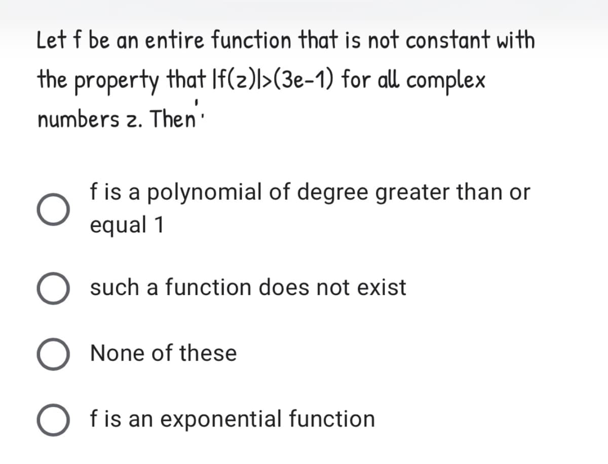 Let f be an entire function that is not constant with
the property that If(2)l>(3e-1) for all complex
numbers 2. Then'
f is a polynomial of degree greater than or
equal 1
such a function does not exist
None of these
O fis an exponential function
