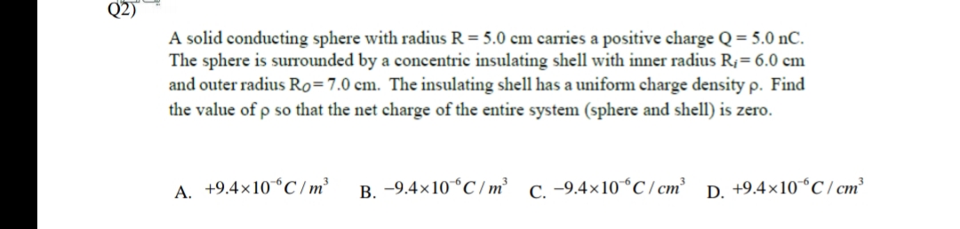 Q2)
A solid conducting sphere with radius R = 5.0 cm carries a positive charge Q = 5.0 nC.
The sphere is surrounded by a concentric insulating shell with inner radius R;= 6.0 cm
and outer radius Ro=7.0 cm. The insulating shell has a uniform charge density p. Find
the value of p so that the net charge of the entire system (sphere and shell) is zero.
A. +9.4×10°C / m³
B. -9.4×10°C/ m²
C. -9.4×10°C/ cm²
D. +9.4×10°C / cm
