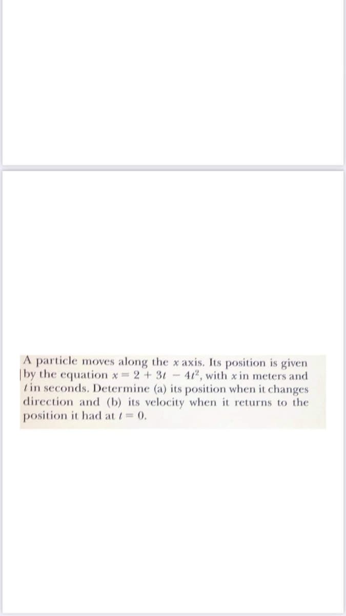 A particle moves along the x axis. Its position is given
|by the equation x 2+3t- 412, with x in meters and
tin seconds. Determine (a) its position when it changes
direction and (b) its velocity when it returns to the
position it had at t 0.
