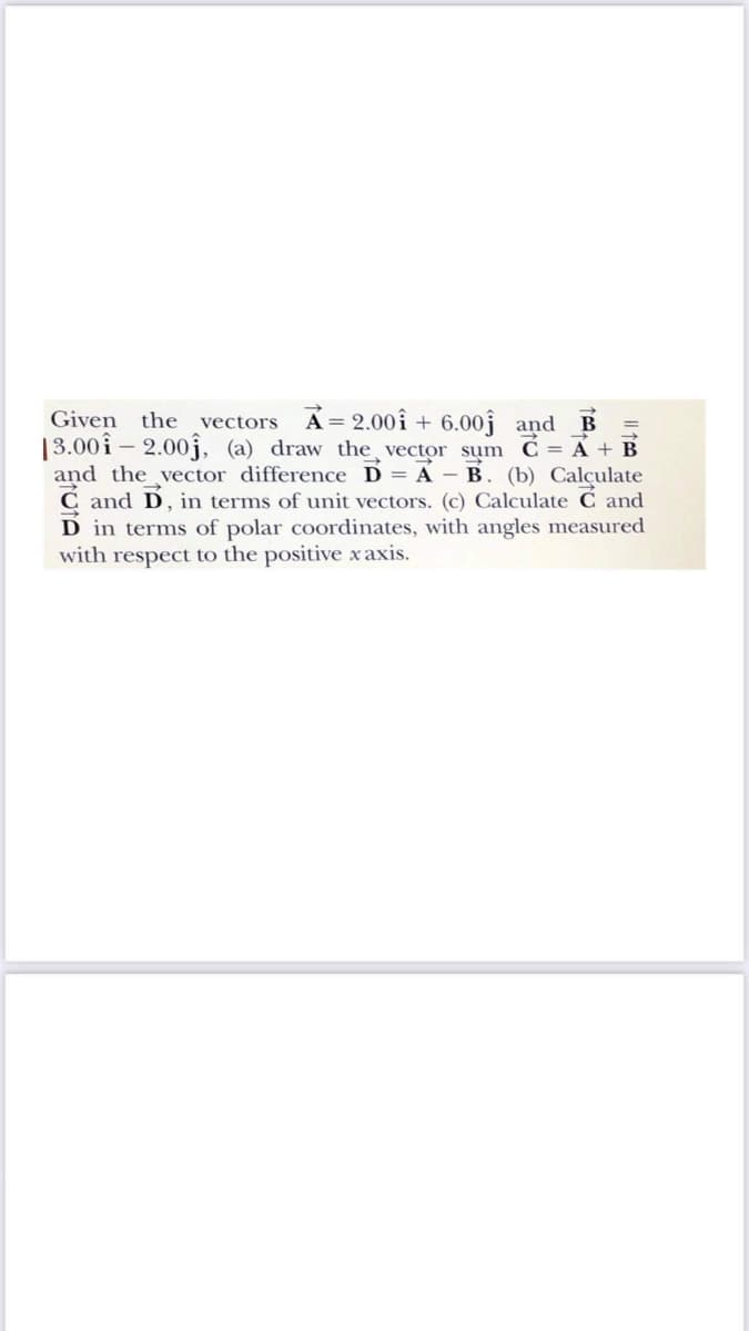 Given the vectors A= 2.00î + 6.00j and B
13.00i – 2.00j, (a) draw the vector sum Ć = A + B
and the vector difference D = A - B. (b) Calçulate
C and D, in terms of unit vectors. (c) Calculate C and
D in terms of polar coordinates, with angles measured
with respect to the positive x axis.
