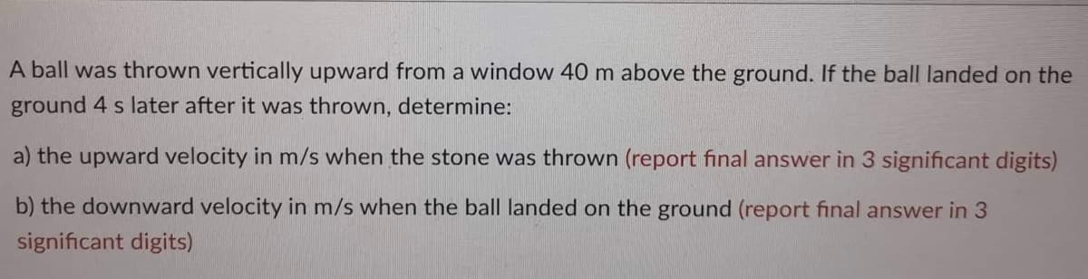 A ball was thrown vertically upward from a window 40 m above the ground. If the ball landed on the
ground 4 s later after it was thrown, determine:
a) the upward velocity in m/s when the stone was thrown (report final answer in 3 significant digits)
b) the downward velocity in m/s when the ball landed on the ground (report final answer in 3
significant digits)
