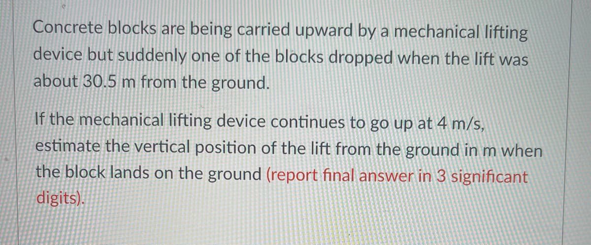 Concrete blocks are being carried upward by a mechanical lifting
device but suddenly one of the blocks dropped when the lift was
about 30.5 m from the ground.
If the mechanical lifting device continues to go up at 4 m/s,
estimate the vertical position of the lift from the ground in m when
the block lands on the ground (report final answer in 3 significant
digits).
