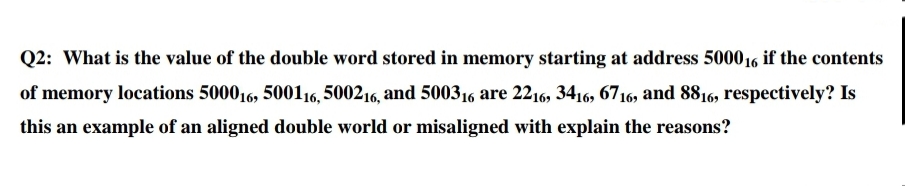 Q2: What is the value of the double word stored in memory starting at address 500016 if the contents
of memory locations 500016, 500116, 500216, and 500316 are 2216, 3416, 6716, and 8816, respectively? Is
this an example of an aligned double world or misaligned with explain the reasons?
