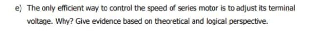 e) The only efficient way to control the speed of series motor is to adjust its terminal
voltage. Why? Give evidence based on theoretical and logical perspective.
