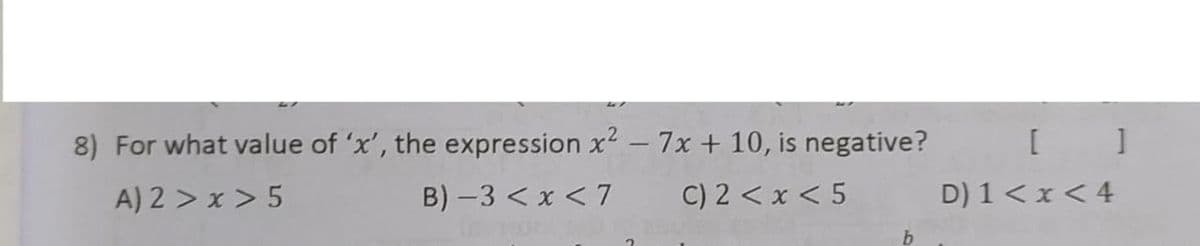 8) For what value of 'x', the expression x2 - 7x + 10, is negative?
A) 2 > x > 5
B) -3 < x < 7
C) 2 < x < 5
D) 1< x <4
