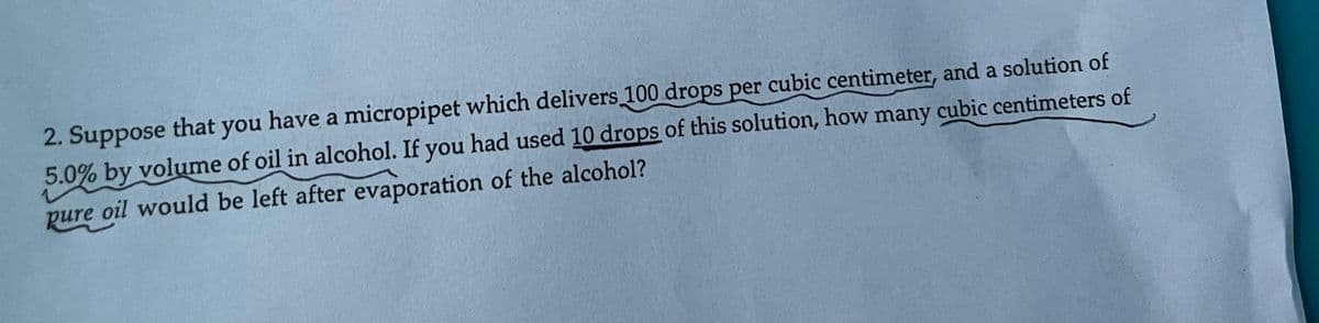 2. Suppose that you have a micropipet which delivers 100 drops per cubic centimeter, and a solution of
5.0% by volume of oil in alcohol. If you had used 10 drops of this solution, how many cubic centimeters of
pure oil would be left after evaporation of the alcohol?
