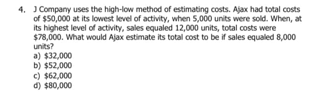 4. J Company uses the high-low method of estimating costs. Ajax had total costs
of $50,000 at its lowest level of activity, when 5,000 units were sold. When, at
its highest level of activity, sales equaled 12,000 units, total costs were
$78,000. What would Ajax estimate its total cost to be if sales equaled 8,000
units?
a) $32,000
b) $52,000
c) $62,000
d) $80,000
