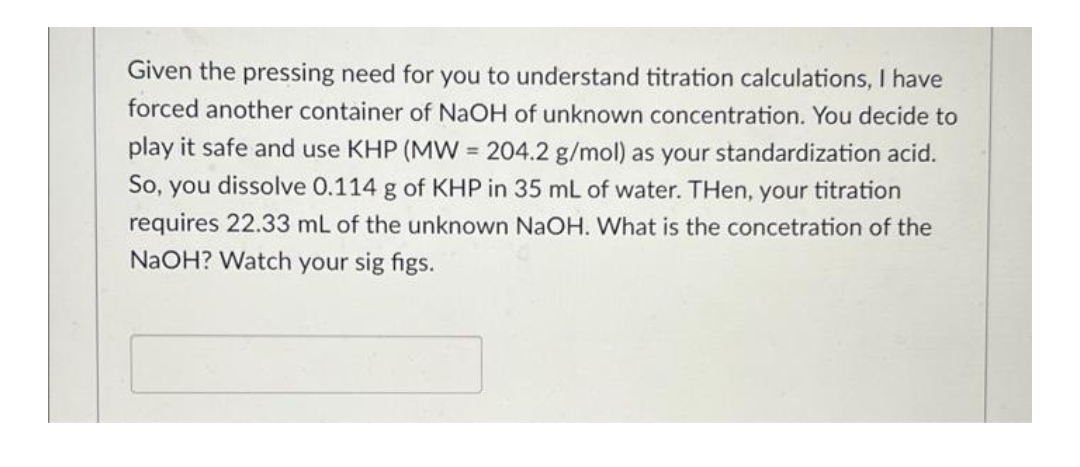Given the pressing need for you to understand titration calculations, I have
forced another container of NaOH of unknown concentration. You decide to
play it safe and use KHP (MW = 204.2 g/mol) as your standardization acid.
So, you dissolve 0.114 g of KHP in 35 mL of water. Then, your titration
requires 22.33 mL of the unknown NaOH. What is the concetration of the
NaOH? Watch your sig figs.