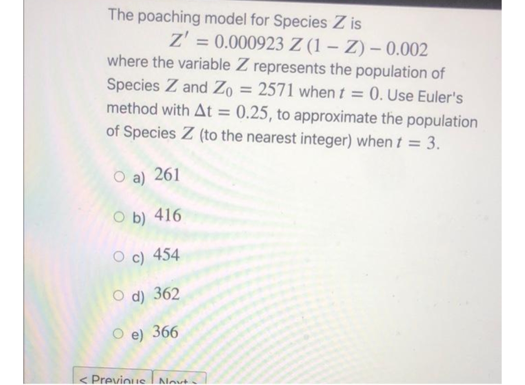 The poaching model for Species Zis
Z' = 0.000923 Z (1Z) - 0.002
where the variable Z represents the population of
Species Z and Zo = : 2571 when t = 0. Use Euler's
method with At = 0.25, to approximate the population
of Species Z (to the nearest integer) when t = 3.
O a) 261
Ob) 416
O c) 454
O d) 362
O e) 366
< Previous Novt-