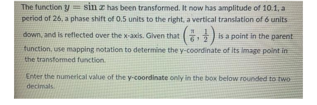 -
The function y sin x has been transformed. It now has amplitude of 10.1, a
period of 26, a phase shift of 0.5 units to the right, a vertical translation of 6 units
6,2 is a point in the parent
TT
down, and is reflected over the x-axis. Given that
function, use mapping notation to determine the y-coordinate of its image point in
the transformed function.
Enter the numerical value of the y-coordinate only in the box below rounded to two
decimals.