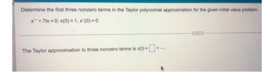 Determine the first three nonzero terms in the Taylor polynomial approximation for the given initial value problem.
x' +7tx=0; x(0) = 1, x'(0)=0
The Taylor approximation to three nonzero terms is x(t) =