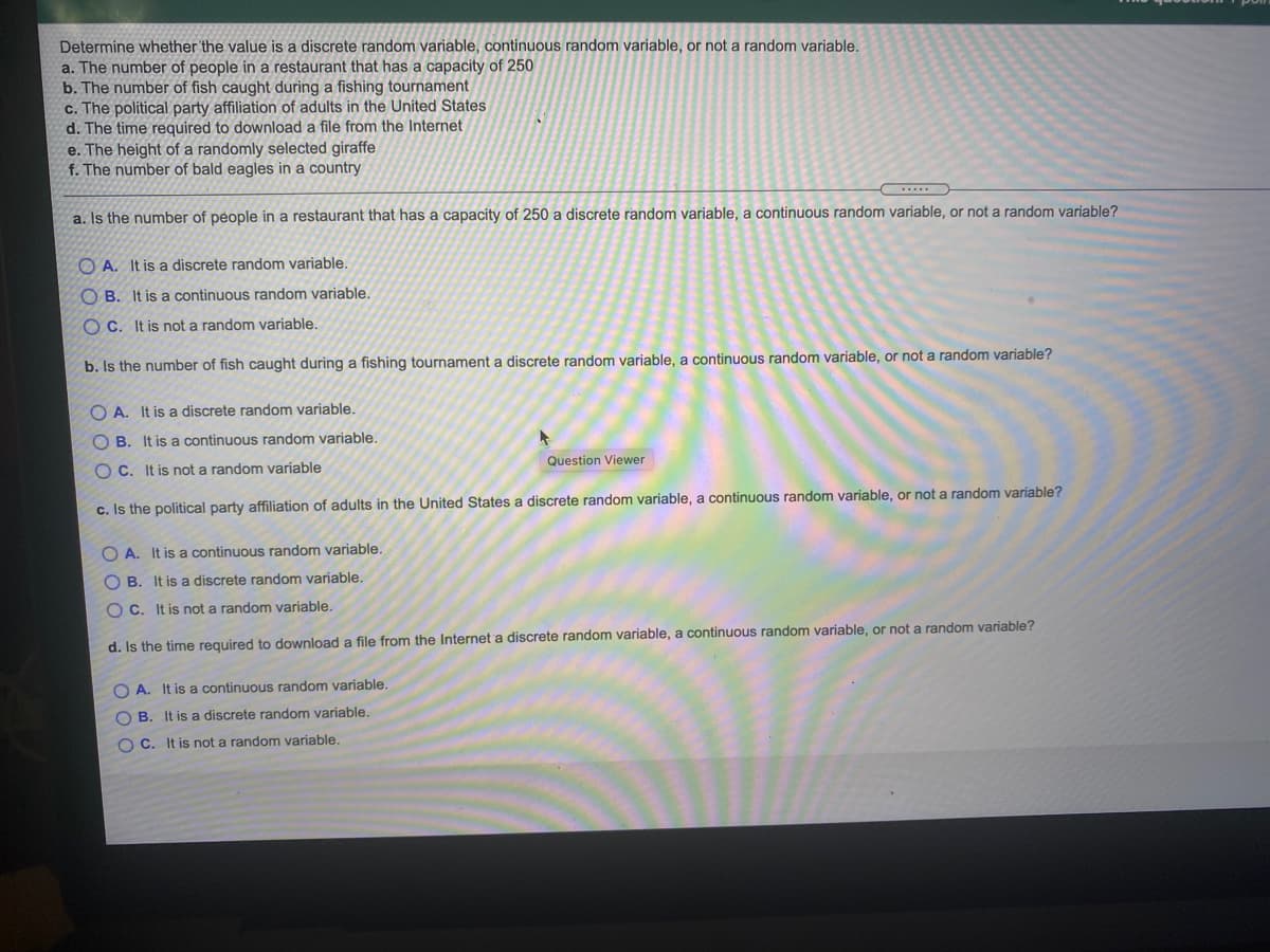 Determine whether the value is a discrete random variable, continuous random variable, or not a random variable.
a. The number of people in a restaurant that has a capacity of 250
b. The number of fish caught during a fishing tournament
c. The political party affiliation of adults in the United States
d. The time required to download a file from the Internet
e. The height of a randomly selected giraffe
f. The number of bald eagles in a country
a. Is the number of people in a restaurant that has a capacity of 250 a discrete random variable, a continuous random variable, or not a random variable?
O A. It is a discrete random variable.
O B. It is a continuous random variable.
O C. It is not a random variable.
b. Is the number of fish caught during a fishing tournament a discrete random variable, a continuous random variable, or not a random variable?
O A. It is a discrete random variable.
O B. It is a continuous random variable.
Question Viewer
O C. It is not a random variable
c. Is the political party affiliation of adults in the United States a discrete random variable, a continuous random variable, or not a random variable?
O A. It is a continuous random variable.
O B. It is a discrete random variable.
O C. It is not a random variable.
d. Is the time required to download
file from the Internet a discrete random variable, a continuous random variable, or not a random variable?
O A. It is a continuous random variable.
O B. It is a discrete random variable.
O C. It is not a random variable.
