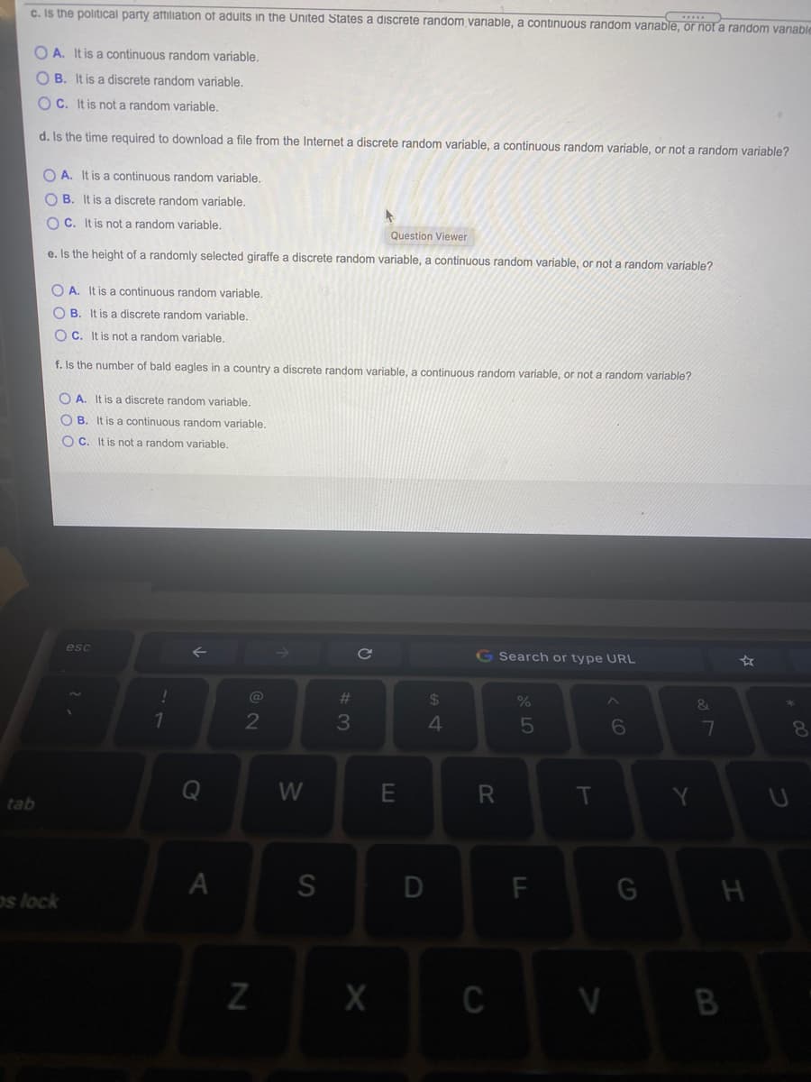 c. Is the political party atfiliation of adults in the United States a discrete random variable, a continuous random varnable, or not a random vanable
O A. It is a continuous random variable.
O B. It is a discrete random variable.
O C. It is not a random variable.
d. Is the time required to download a file from the Internet a discrete random variable, a continuous random variable, or not a random variable?
O A. It is a continuous random variable.
O B. It is a discrete random variable.
O C. It is not a random variable,
Question Viewer
e. Is the height of a randomly selected giraffe a discrete random variable, a continuous random variable, or not a random variable?
O A. It is a continuous random variable.
O B. It is a discrete random variable.
O C. It is not a random variable.
f. Is the number of bald eagles in a country a discrete random variable, a continuous random variable, or not a random variable?
O A. It is a discrete random variable.
O B. It is a continuous random variable.
O C. It is not a random variable.
esc
G Search or type URL
@
%23
24
%
2
3
4.
7
8
W
E
R
T
tab
os lock
C V
B
