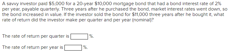 A savvy investor paid $5,000 for a 20-year $10,000 mortgage bond that had a bond interest rate of 2%
per year, payable quarterly. Three years after he purchased the bond, market interest rates went down, so
the bond increased in value. If the investor sold the bond for $11,000 three years after he bought it, what
rate of return did the investor make per quarter and per year (nominal)?
The rate of return per quarter is
%.
The rate of return per year is
%.

