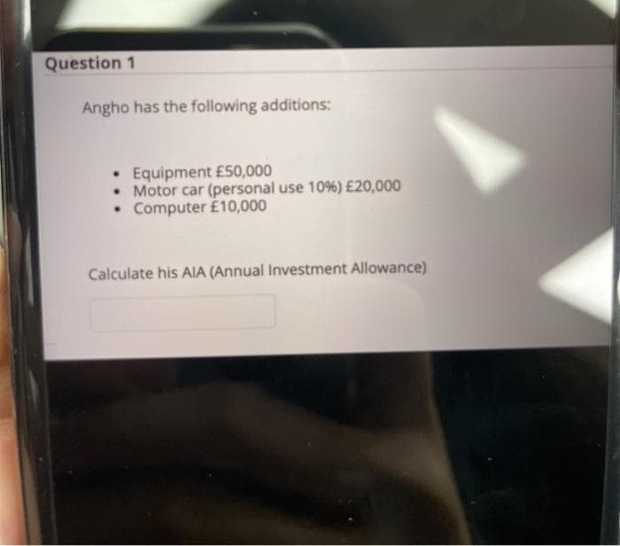 Question 1
Angho has the following additions:
• Equipment £50,000
• Motor car (personal use 10%) £20,000
• Computer É10,000
Calculate his AIA (Annual Investment Allowance)
