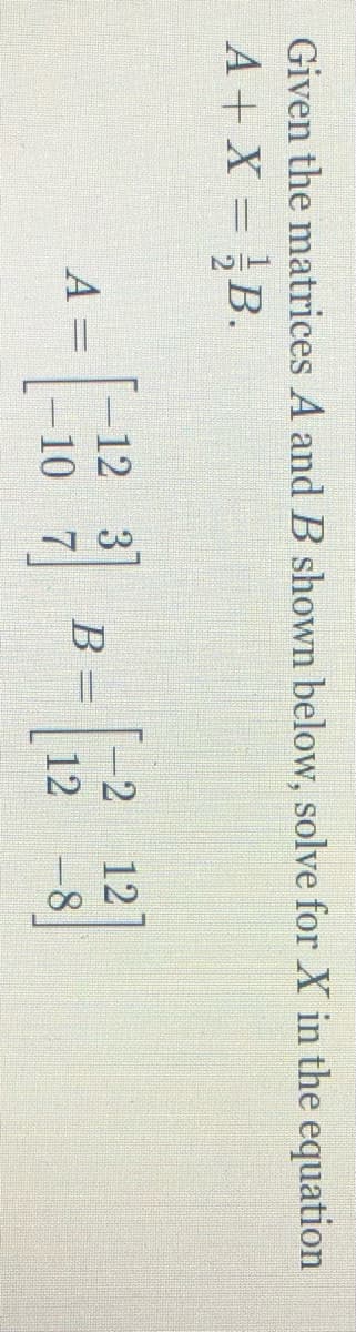 Given the matrices A and B shown below, solve for X in the equation
A + X = ;B.
[出
-2
12 3
В
-10 7
12
A =
%3D
12
-8
