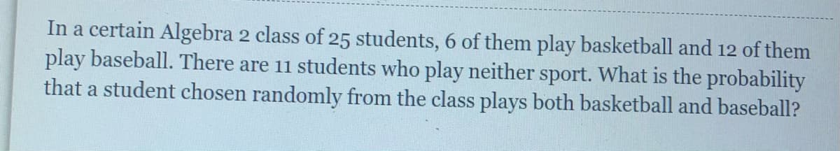 In a certain Algebra 2 class of 25 students, 6 of them play basketball and 12 of them
play baseball. There are 11 students who play neither sport. What is the probability
that a student chosen randomly from the class plays both basketball and baseball?
