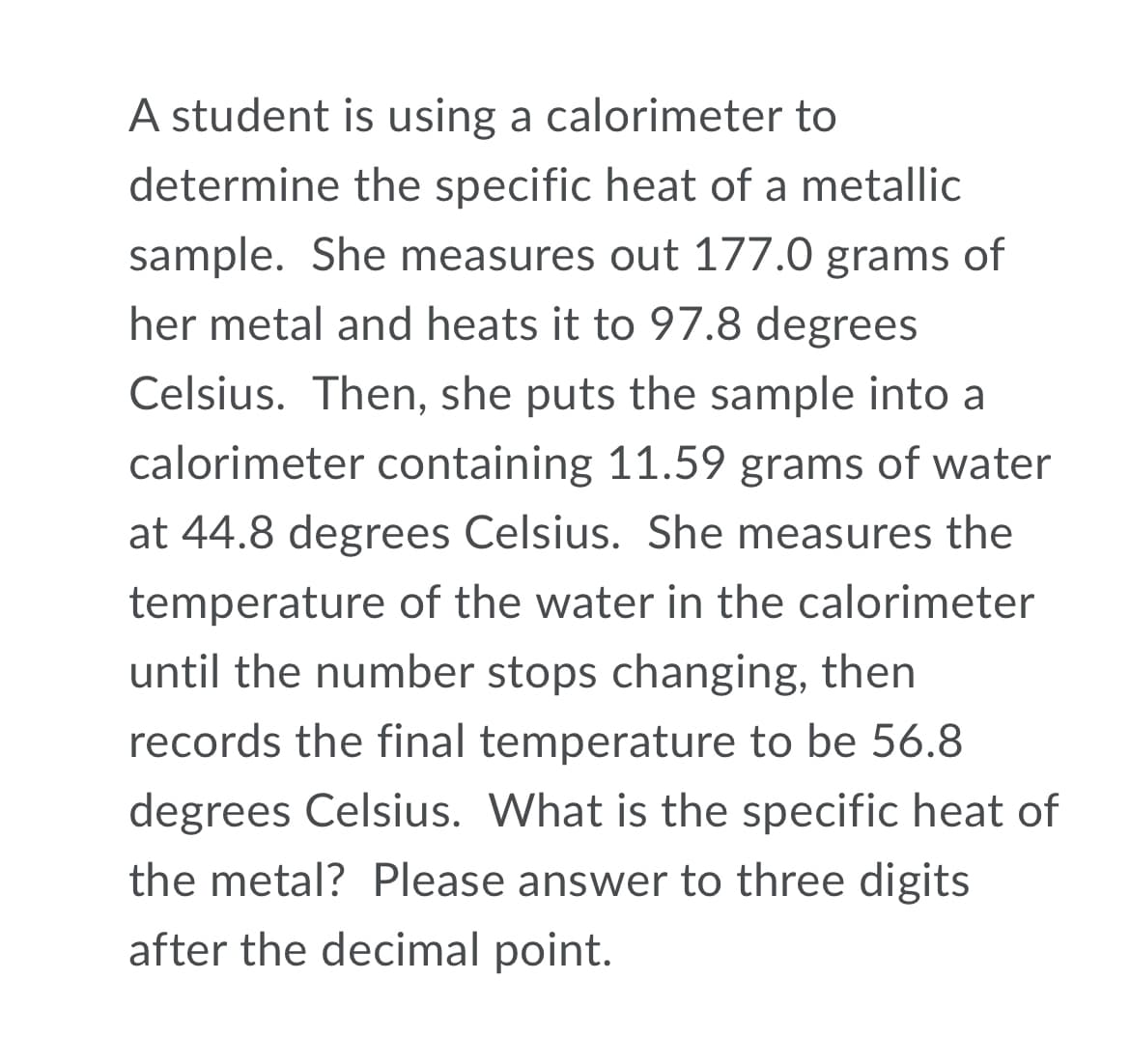 A student is using a calorimeter to
determine the specific heat of a metallic
sample. She measures out 177.0 grams of
her metal and heats it to 97.8 degrees
Celsius. Then, she puts the sample into a
calorimeter containing 11.59 grams of water
at 44.8 degrees Celsius. She measures the
temperature of the water in the calorimeter
until the number stops changing, then
records the final temperature to be 56.8
degrees Celsius. What is the specific heat of
the metal? Please answer to three digits
after the decimal point.
