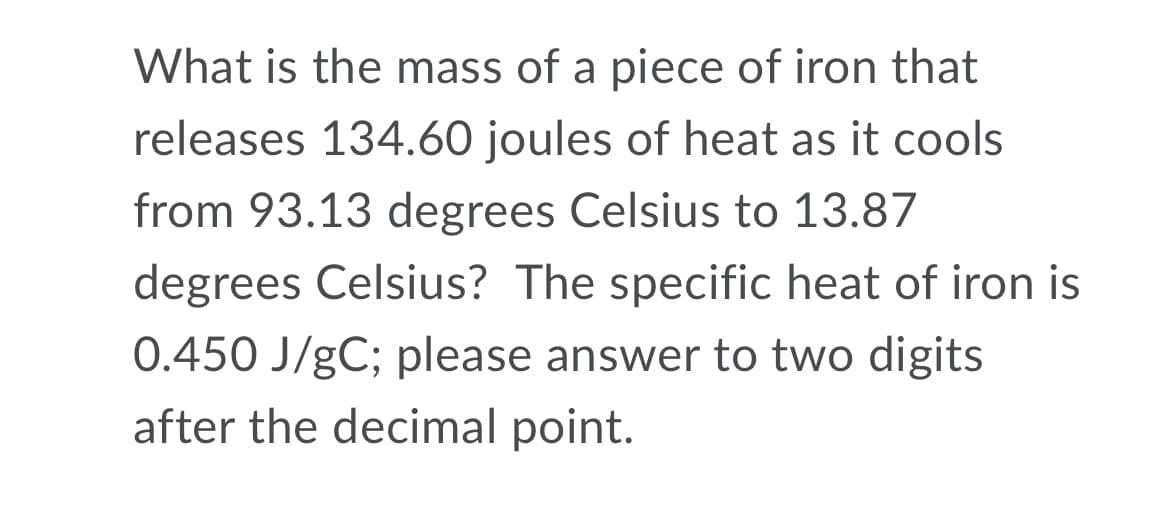 What is the mass of a piece of iron that
releases 134.60 joules of heat as it cools
from 93.13 degrees Celsius to 13.87
degrees Celsius? The specific heat of iron is
0.450 J/gC; please answer to two digits
after the decimal point.
