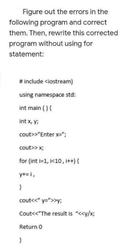 Figure out the errors in the
following program and correct
them. Then, rewrite this corrected
program without using for
statement:
# include <iostream)
using namespace std:
int main (){
int x, y;
cout>>"Enter x=";
cout>> x;
for (int i=1, i<10, i++){
y+=i,
cout<<" y=">>y;
Cout<<"The result is "<<y/x;
Return 0
