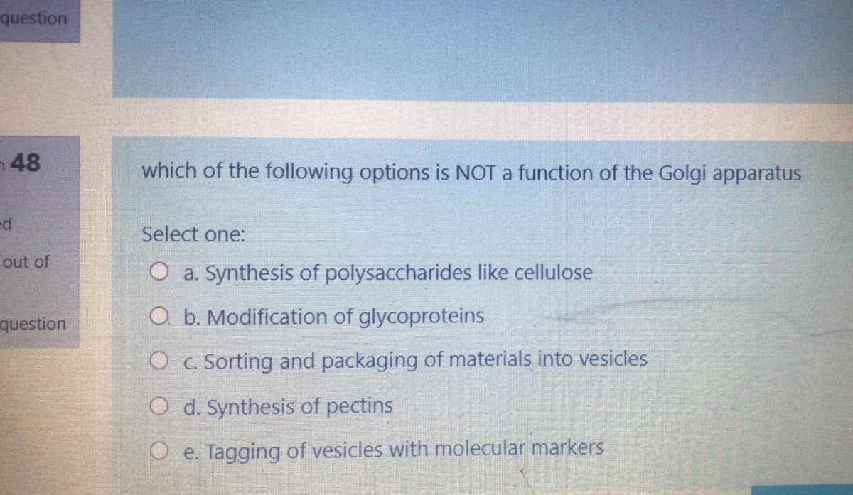 question
48
which of the following options is NOT a function of the Golgi apparatus
ed
Select one:
out of
O a. Synthesis of polysaccharides like cellulose
question
O. b. Modification of glycoproteins
O c. Sorting and packaging of materials into vesicles
O d. Synthesis of pectins
O e. Tagging of vesicles with molecular markers
