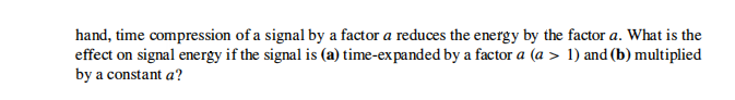 hand, time compression of a signal by a factor a reduces the energy by the factor a. What is the
effect on signal energy if the signal is (a) time-expanded by a factor a (a > 1) and (b) multiplied
by a constant a?
