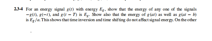 2.3-4 For an energy signal g(t) with energy Eg, show that the energy of any one of the signals
-g(?), g(-1), and g(t – T) is Eg. Show also that the energy of g(at) as well as g(at – b)
is Eg /a. This shows that time inversion and time shifting do not affect signal energy. On the other
