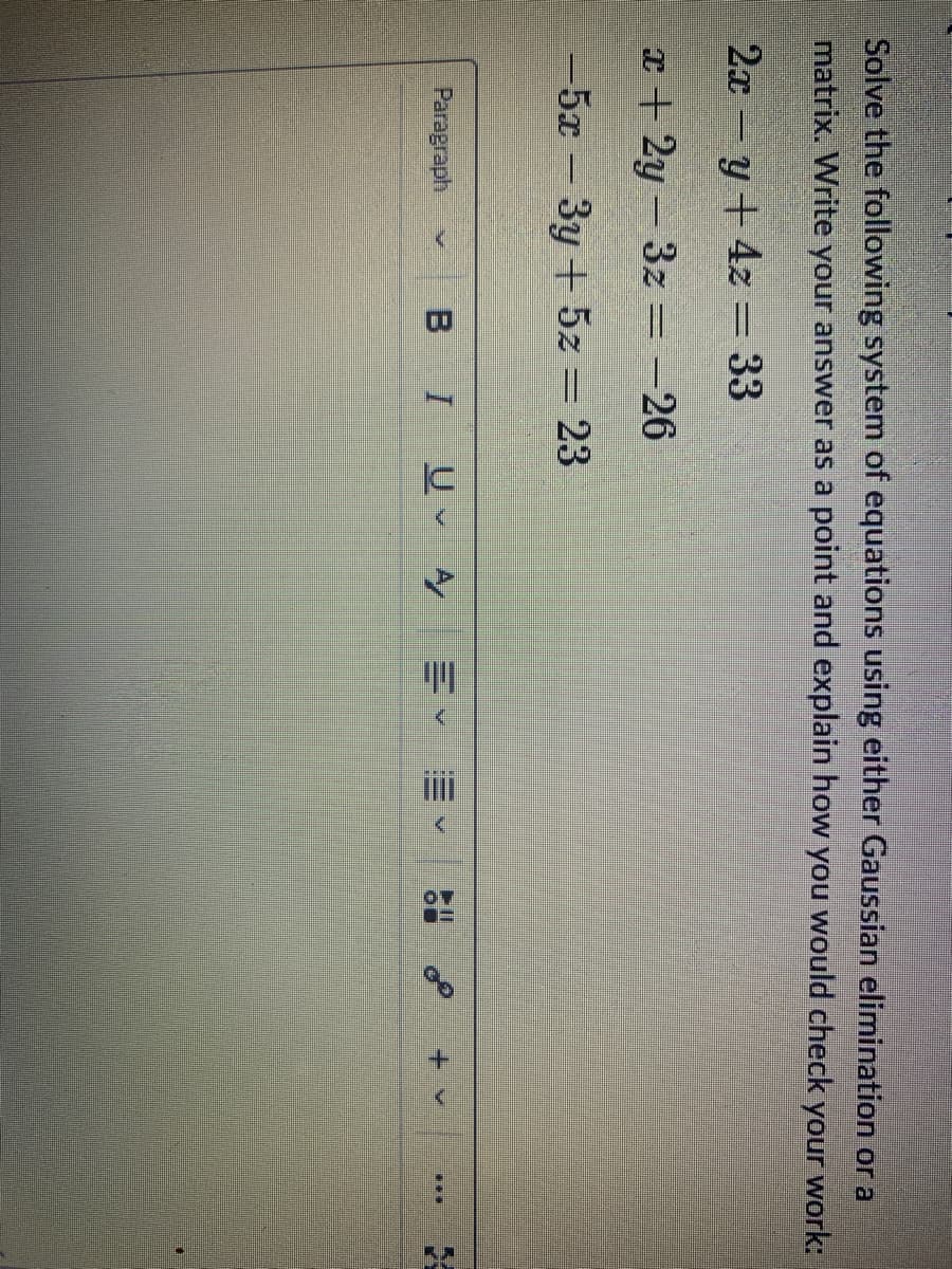 Solve the following system of equations using either Gaussian elimination or a
matrix. Write your answer as a point and explain how you would check your work:
2xy + 4z = 33
x+2y=3z = -26
-5x - 3y + 5z = 23
Paragraph
BI U✓ A
E✓
<
or
E
KY