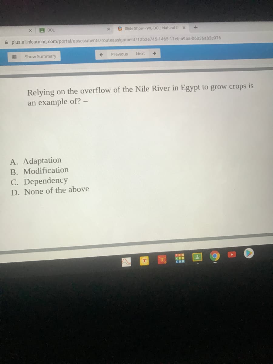 A DOL
O Slide Show- WG DOL: Natural D
A plus.allinlearning.com/portal/assessments/routeassignment/13b3e745-1465-11eb-a9aa-06036a82e976
Show Summary
Previous
Next
Relying on the overflow of the Nile River in Egypt to grow crops
is
an example of? –
A. Adaptation
B. Modification
C. Dependency
D. None of the above
TIN
