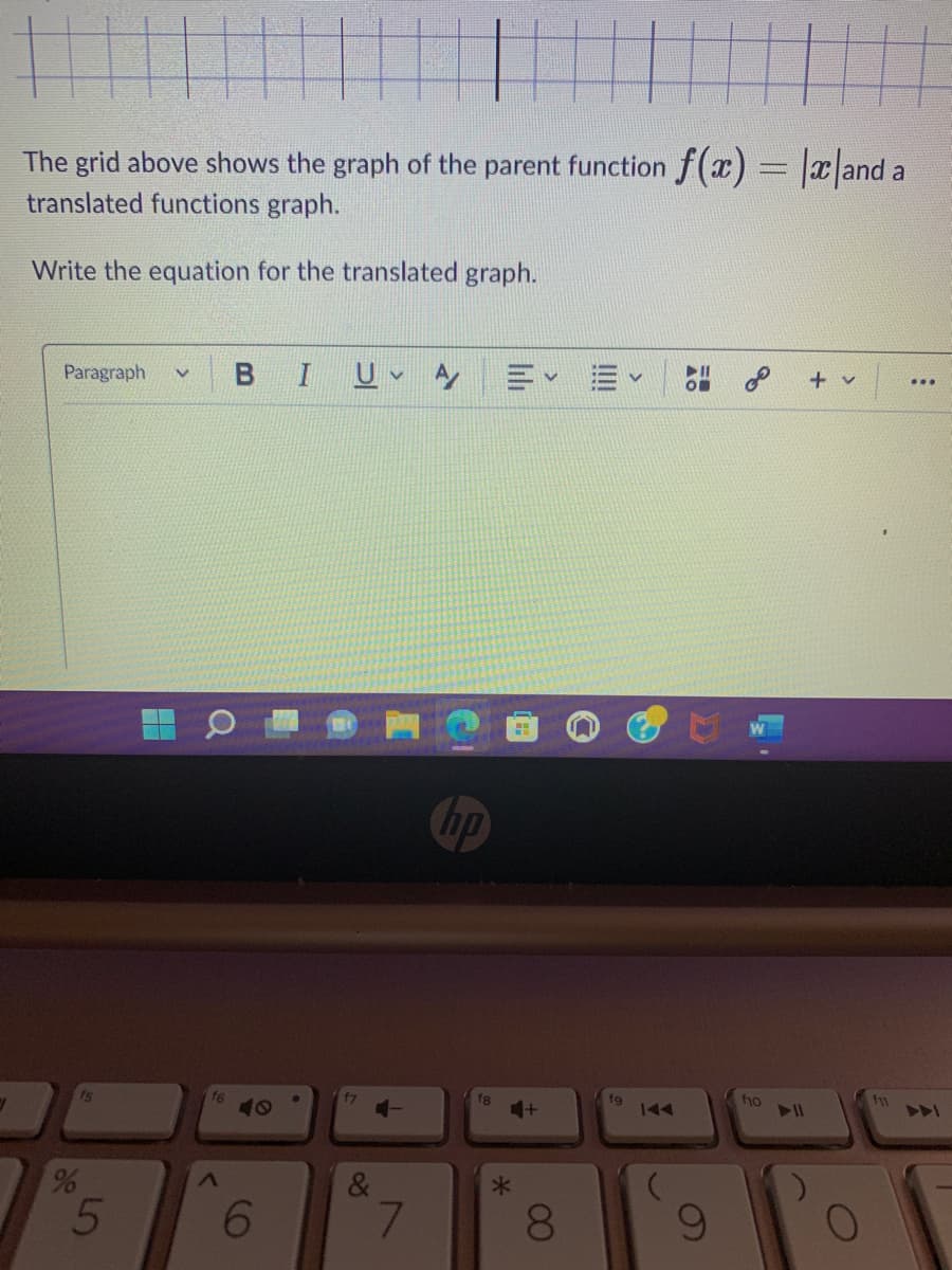 y
The grid above shows the graph of the parent function f(x) = |x|and a
translated functions graph.
Write the equation for the translated graph.
Paragraph V B I UVA
15
%
5
H
a
f6
40
6
f7
4-
&
7
fg
4+
*
8
fg
58
8
f10
▶11
+ v
O