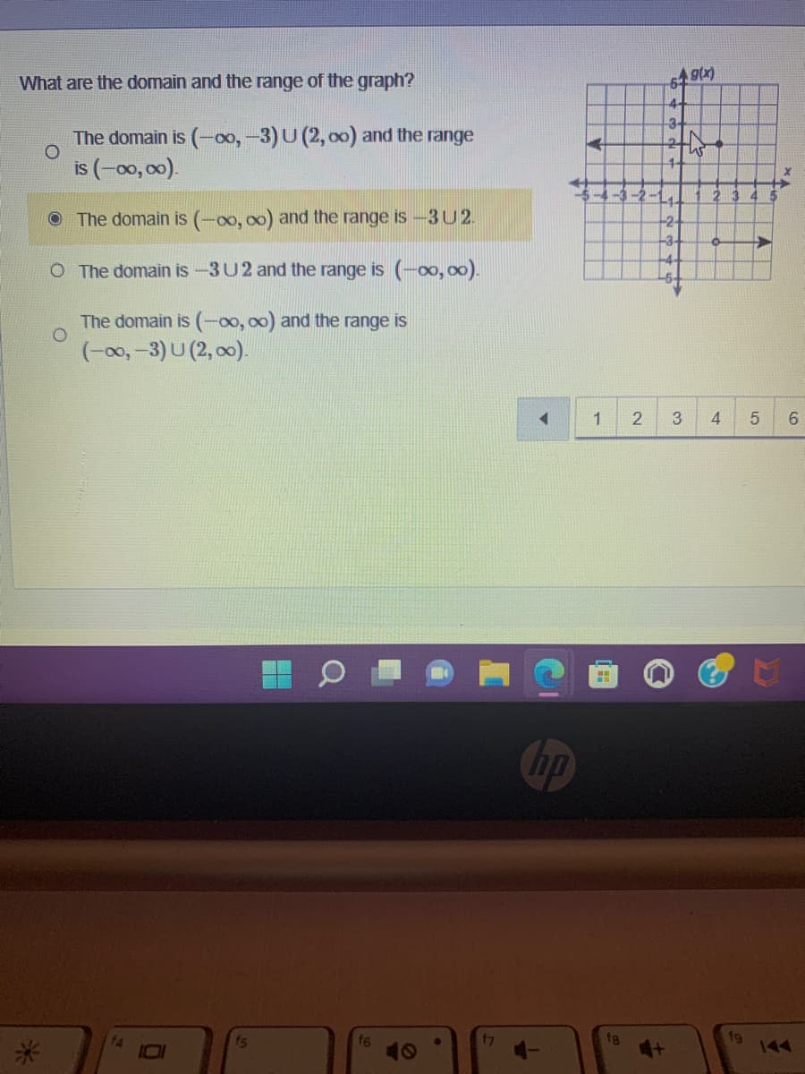 What are the domain and the range of the graph?
The domain is (-00, -3) U (2, oo) and the range
is (-00,00).
The domain is (-00, ∞o) and the range is −3U 2.
O The domain is -3 U2 and the range is (-∞0,00).
O
The domain is (-00,00) and the range is
(-∞0,-3) U (2,00).
fs
f7
np
1 2
fg
Ag(x)
5
4
3-
-3
3
4
fg
5
6