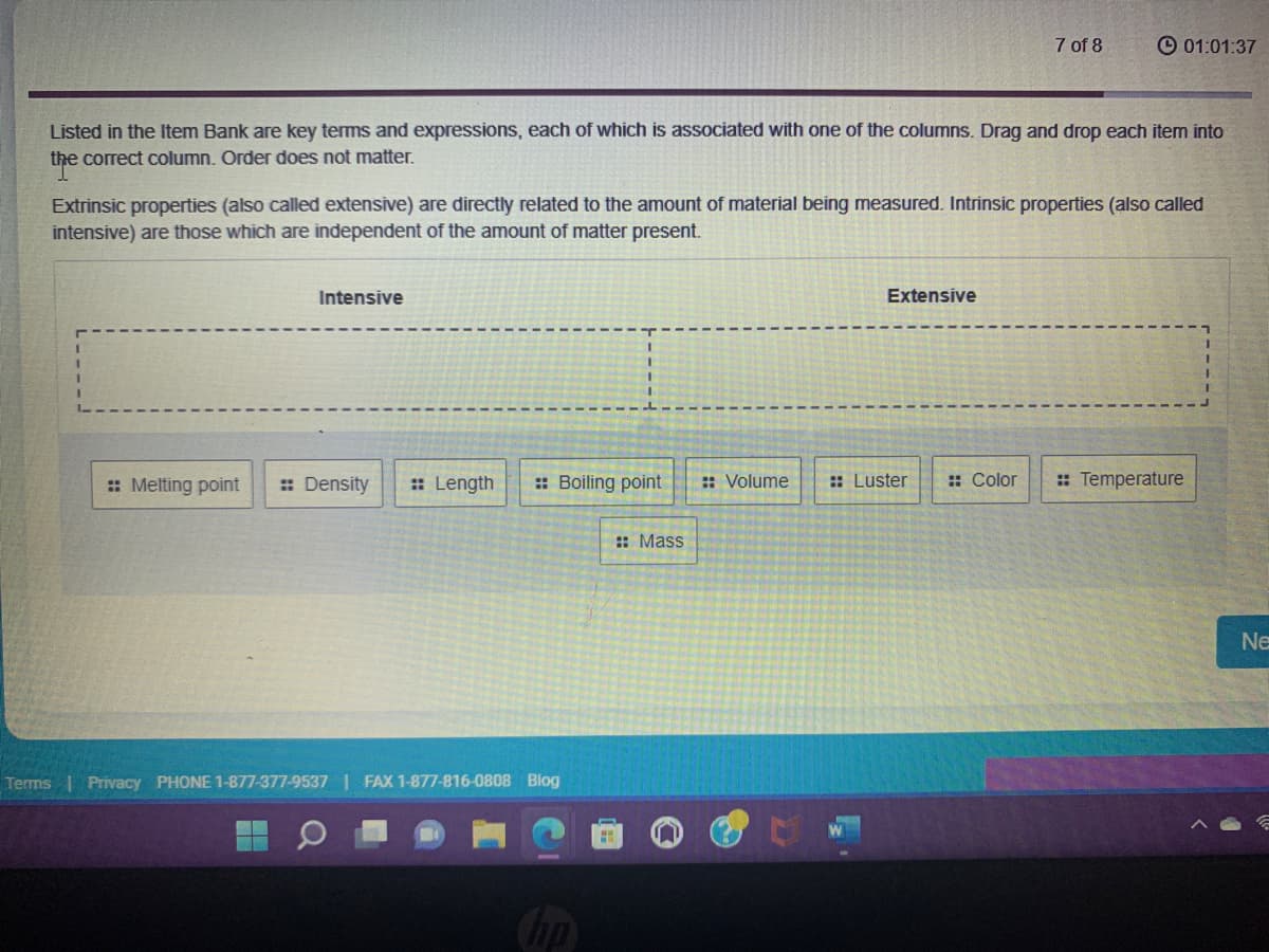 Listed in the Item Bank are key terms and expressions, each of which is associated with one of the columns. Drag and drop each item into
the correct column. Order does not matter.
Terms
Extrinsic properties (also called extensive) are directly related to the amount of material being measured. Intrinsic properties (also called
intensive) are those which are independent of the amount of matter present.
Intensive
:: Melting point :: Density :: Length :: Boiling point
Privacy PHONE 1-877-377-9537| FAX 1-877-816-0808 Blog
hp
:: Mass
:: Volume
7 of 8
Extensive
01:01:37
:: Luster :: Color
:: Temperature
Ne