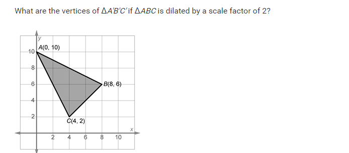 What are the vertices of AA'B'C'if AABC is dilated by a scale factor of 2?
A(0, 10)
10
B(8, 6)
4
2
C(4, 2)
6
8.
10
4.
2.
