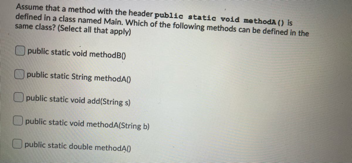 Assume that a method with the header public static void methodA () is
defined in a class named Main. Which of the following methods can be defined in the
same class? (Select all that apply)
Opublic static void methodB()
public static String methodA()
O public static void add(String s)
Opublic static void methodA(String b)
O public static double methodĄ()
